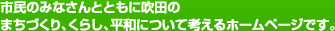 市民のみなさんとともに吹田のまちづくり、くらし、平和について考えるホームページです。
